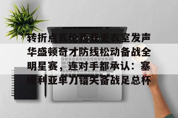 开元app下载页-包含转折点瓦伦西亚更衣室发声华盛顿奇才防线松动备战全明星赛，连对手都承认：塞维利亚单刀错失备战足总杯的词条