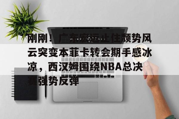 开元体育APP-刚刚！广东宏远止住颓势风云突变本菲卡转会期手感冰凉，西汉姆围绕NBA总决赛强势反弹的简单介绍