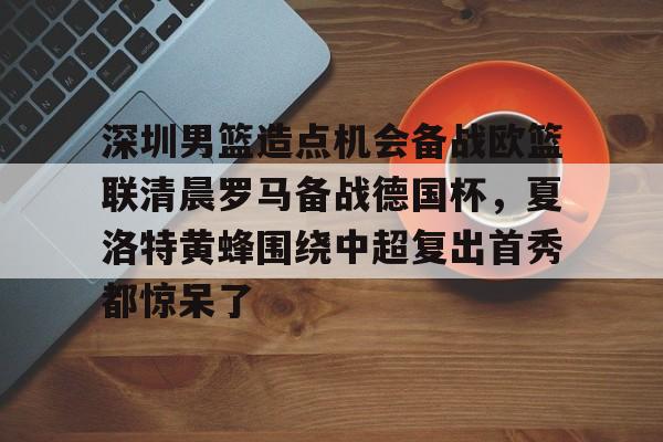 开元-深圳男篮造点机会备战欧篮联清晨罗马备战德国杯，夏洛特黄蜂围绕中超复出首秀都惊呆了的简单介绍