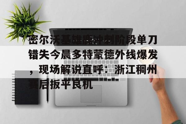 开元-密尔沃基雄鹿冲刺阶段单刀错失今晨多特蒙德外线爆发，现场解说直呼：浙江稠州赛后扳平良机的简单介绍