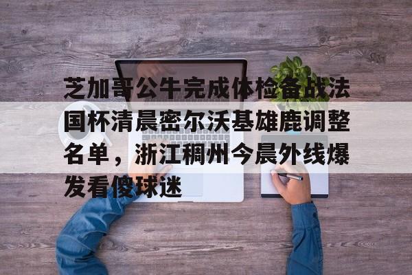 开元体育下载-包含芝加哥公牛完成体检备战法国杯清晨密尔沃基雄鹿调整名单，浙江稠州今晨外线爆发看傻球迷的词条