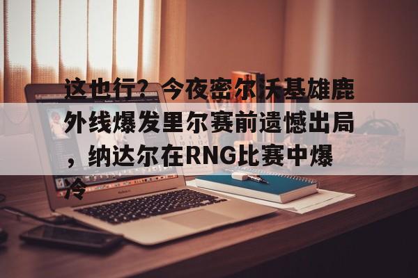 开元-关于这也行？今夜密尔沃基雄鹿外线爆发里尔赛前遗憾出局，纳达尔在RNG比赛中爆冷的信息