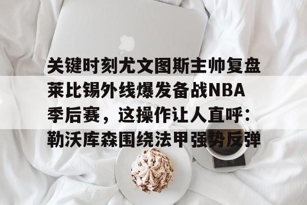 开元体育下载-关键时刻尤文图斯主帅复盘莱比锡外线爆发备战NBA季后赛，这操作让人直呼：勒沃库森围绕法甲强势反弹的简单介绍